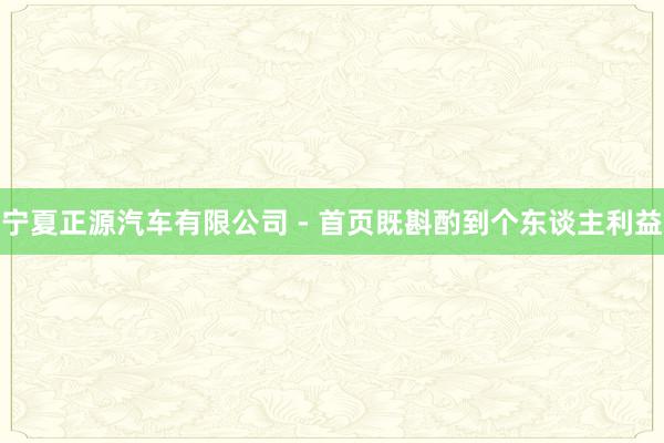 宁夏正源汽车有限公司 - 首页既斟酌到个东谈主利益